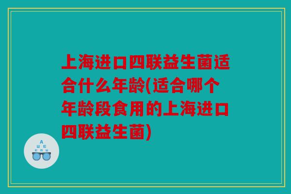 上海进口四联益生菌适合什么年龄(适合哪个年龄段食用的上海进口四联益生菌)