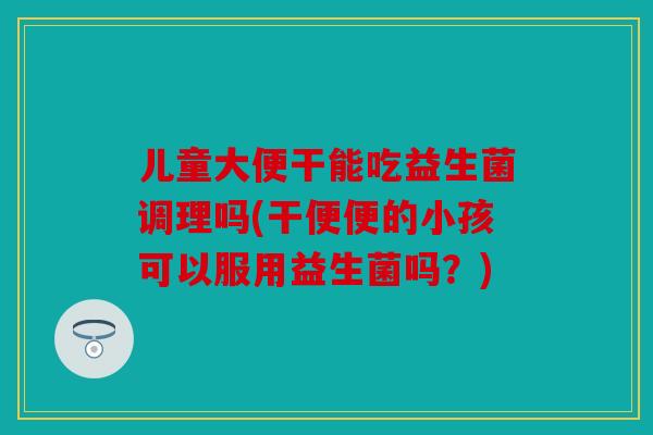 儿童大便干能吃益生菌调理吗(干便便的小孩可以服用益生菌吗?) 儿童大便干能吃益生菌调理吗(干便便的小孩可以服用益生菌吗?)