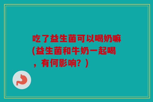 吃了益生菌可以喝奶嘛(益生菌和牛奶一起喝,有何影响?) 吃了益生菌可以喝奶嘛(益生菌和牛奶一起喝,有何影响?)