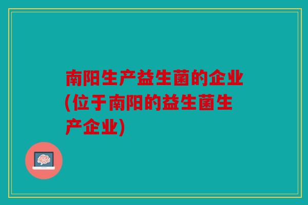 南阳生产益生菌的企业(位于南阳的益生菌生产企业)