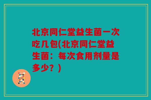 北京同仁堂益生菌一次吃几包(北京同仁堂益生菌：每次食用剂量是多少？)