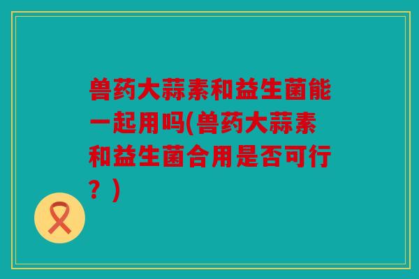 兽药大蒜素和益生菌能一起用吗(兽药大蒜素和益生菌合用是否可行？)