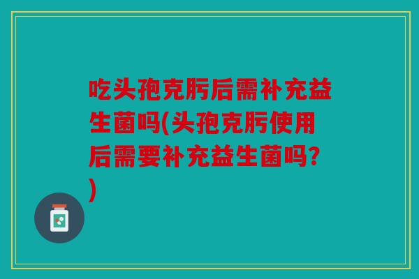 吃头孢克肟后需补充益生菌吗(头孢克肟使用后需要补充益生菌吗？)