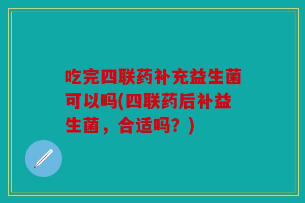 吃完四联药补充益生菌可以吗(四联药后补益生菌，合适吗？)