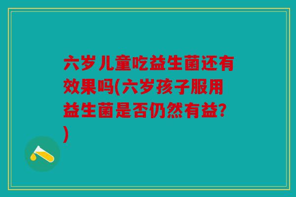 六岁儿童吃益生菌还有效果吗(六岁孩子服用益生菌是否仍然有益?) 六岁儿童吃益生菌还有效果吗(六岁孩子服用益生菌是否仍然有益?)