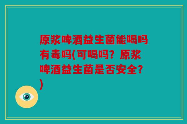 原浆啤酒益生菌能喝吗有毒吗(可喝吗？原浆啤酒益生菌是否安全？)