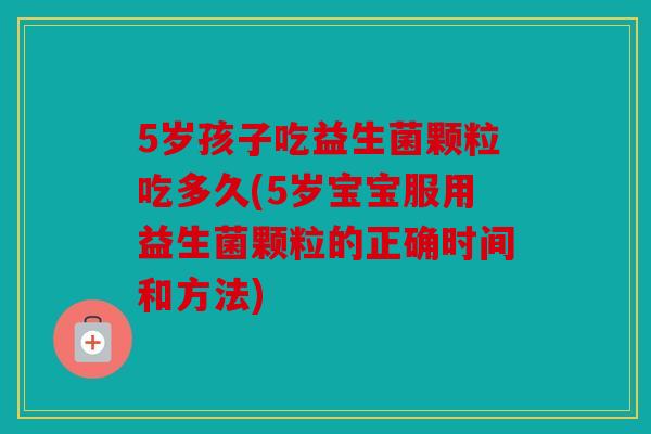 5岁孩子吃益生菌颗粒吃多久(5岁宝宝服用益生菌颗粒的正确时间和方法)