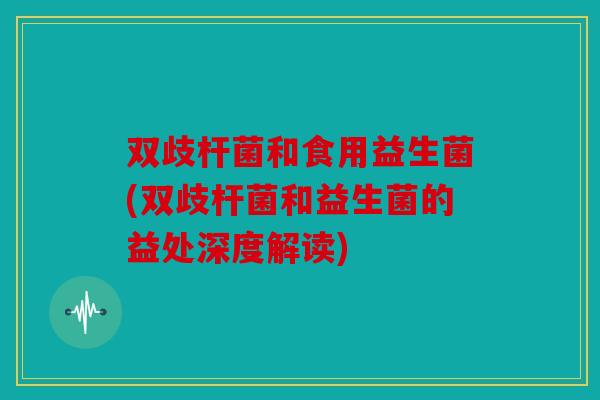 双歧杆菌和食用益生菌(双歧杆菌和益生菌的益处深度解读)