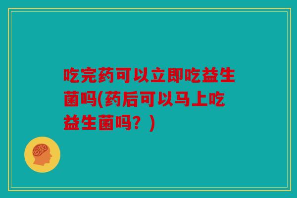 吃完药可以立即吃益生菌吗(药后可以马上吃益生菌吗？)