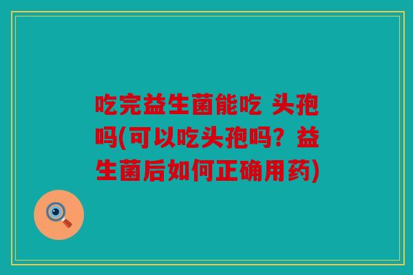 吃完益生菌能吃 头孢吗(可以吃头孢吗?益生菌后如何正确用药) 吃完益生菌能吃 头孢吗(可以吃头孢吗?益生菌后如何正确用药)
