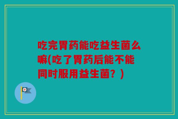 吃完胃药能吃益生菌么嘛(吃了胃药后能不能同时服用益生菌？)