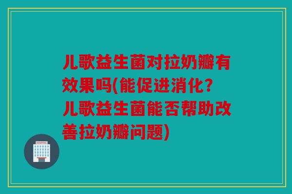 儿歌益生菌对拉奶瓣有效果吗(能促进消化？儿歌益生菌能否帮助改善拉奶瓣问题)