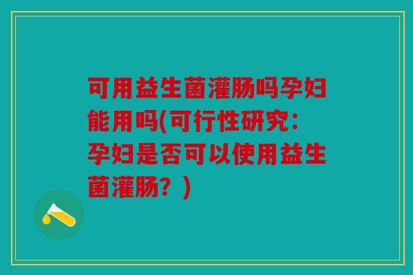 可用益生菌灌肠吗孕妇能用吗(可行性研究:孕妇是否可以使用益生菌灌肠?) 可用益生菌灌肠吗孕妇能用吗(可行性研究:孕妇是否可以使用益生菌灌肠?)