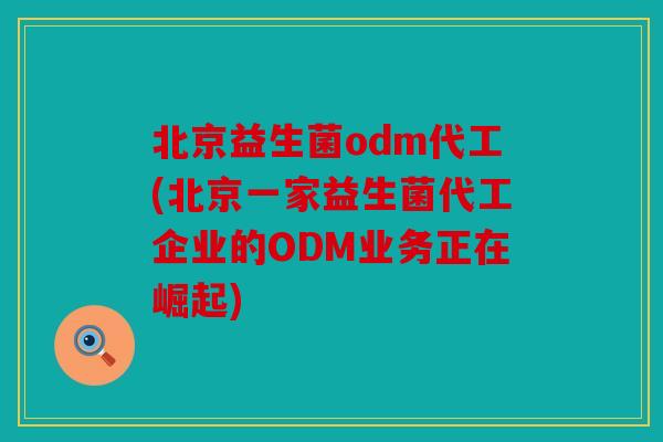 北京益生菌odm代工(北京一家益生菌代工企业的ODM业务正在崛起)