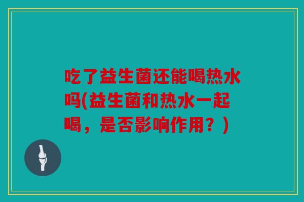 吃了益生菌还能喝热水吗(益生菌和热水一起喝,是否影响作用?) 吃了益生菌还能喝热水吗(益生菌和热水一起喝,是否影响作用?)