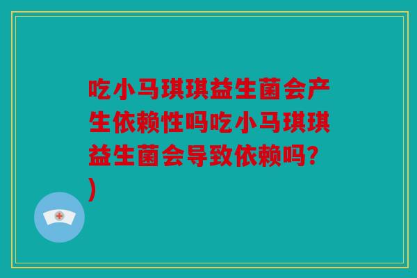 吃小马琪琪益生菌会产生依赖性吗吃小马琪琪益生菌会导致依赖吗?) 吃小马琪琪益生菌会产生依赖性吗吃小马琪琪益生菌会导致依赖吗?)