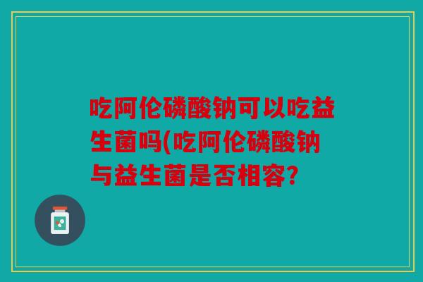 吃阿伦磷酸钠可以吃益生菌吗(吃阿伦磷酸钠与益生菌是否相容? 吃阿伦磷酸钠可以吃益生菌吗(吃阿伦磷酸钠与益生菌是否相容?