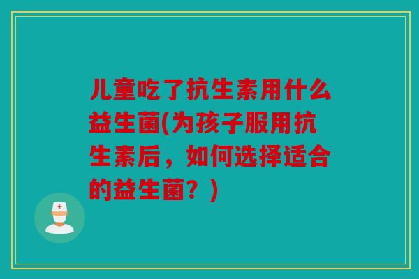 儿童吃了抗生素用什么益生菌(为孩子服用抗生素后，如何选择适合的益生菌？)
