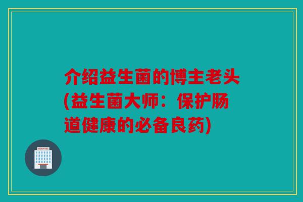 介绍益生菌的博主老头(益生菌大师：保护肠道健康的必备良药)