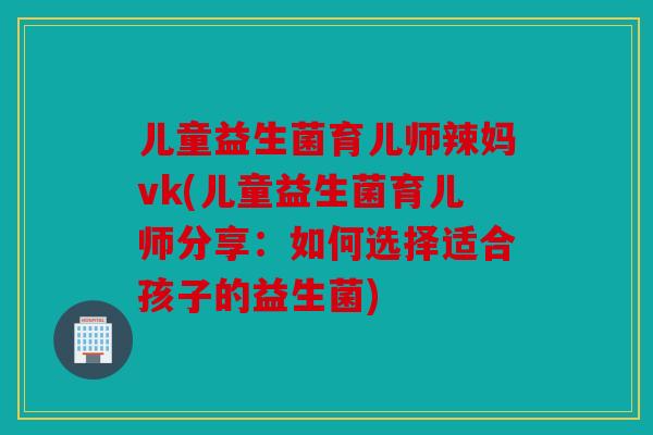 儿童益生菌育儿师辣妈vk(儿童益生菌育儿师分享：如何选择适合孩子的益生菌)
