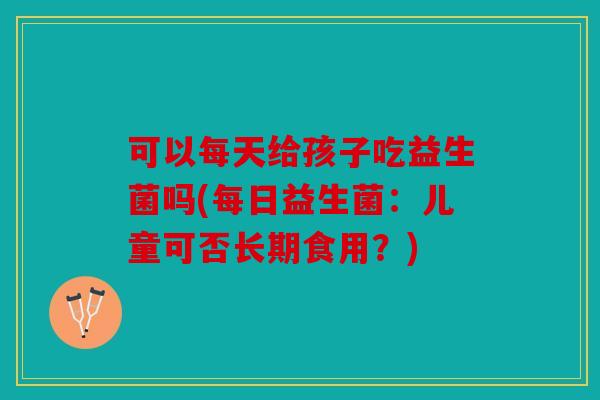可以每天给孩子吃益生菌吗(每日益生菌:儿童可否长期食用?) 可以每天给孩子吃益生菌吗(每日益生菌:儿童可否长期食用?)