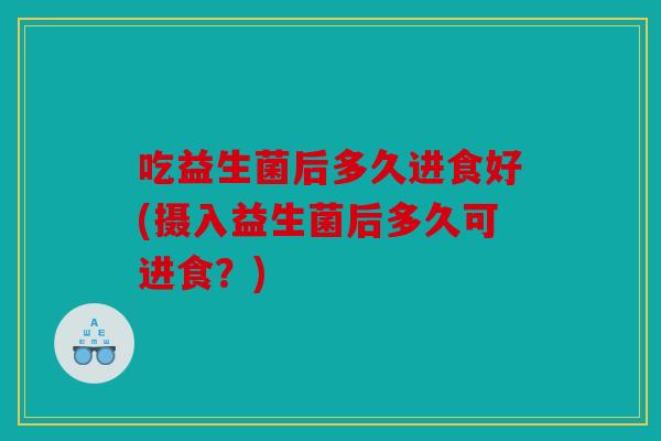 吃益生菌后多久进食好(摄入益生菌后多久可进食？)