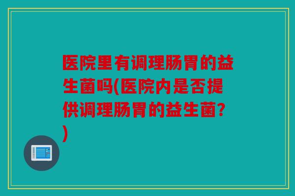 医院里有调理肠胃的益生菌吗(医院内是否提供调理肠胃的益生菌?) 医院里有调理肠胃的益生菌吗(医院内是否提供调理肠胃的益生菌?)