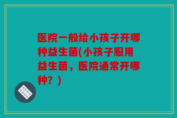 医院一般给小孩子开哪种益生菌(小孩子服用益生菌,医院通常开哪种?) 医院一般给小孩子开哪种益生菌(小孩子服用益生菌,医院通常开哪种?)