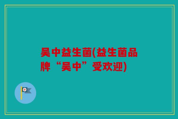 吴中益生菌(益生菌品牌“吴中”受欢迎)