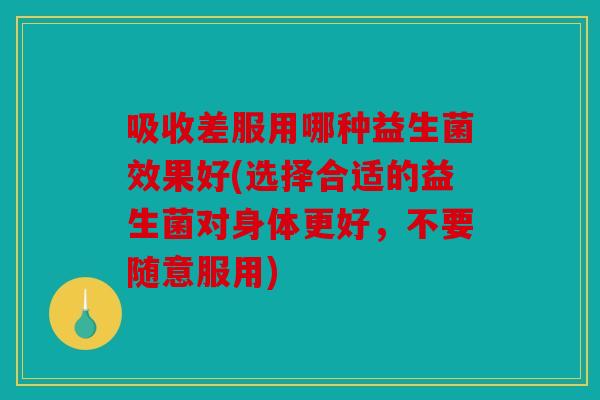 吸收差服用哪种益生菌效果好(选择合适的益生菌对身体更好，不要随意服用)