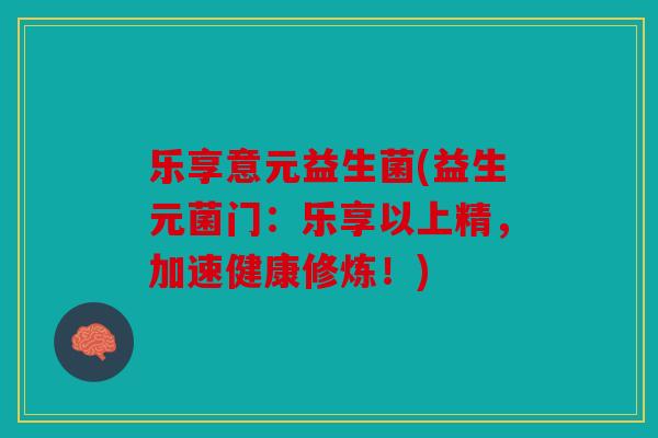 乐享意元益生菌(益生元菌门：乐享以上精，加速健康修炼！)