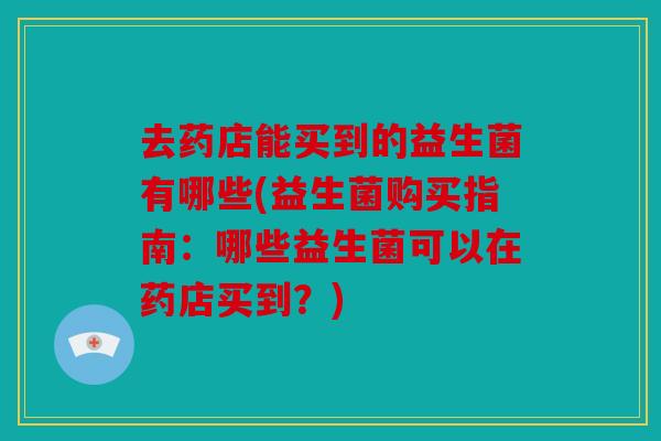 去药店能买到的益生菌有哪些(益生菌购买指南：哪些益生菌可以在药店买到？)