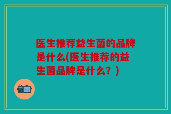 医生推荐益生菌的品牌是什么(医生推荐的益生菌品牌是什么?) 医生推荐益生菌的品牌是什么(医生推荐的益生菌品牌是什么?)