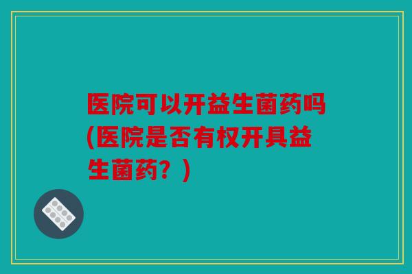 医院可以开益生菌药吗(医院是否有权开具益生菌药？)
