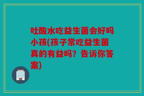 吐酸水吃益生菌会好吗小孩(孩子常吃益生菌真的有益吗？告诉你答案)