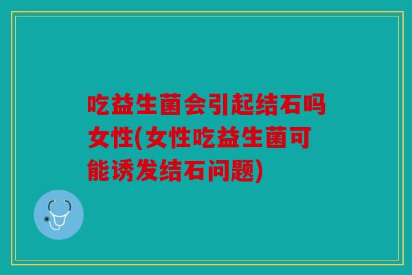 吃益生菌会引起结石吗女性(女性吃益生菌可能诱发结石问题)