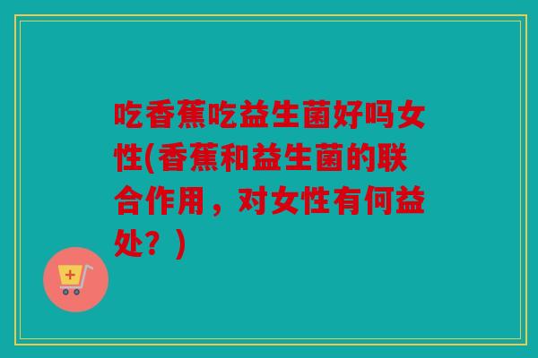 吃香蕉吃益生菌好吗女性(香蕉和益生菌的联合作用，对女性有何益处？)
