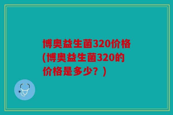 博奥益生菌320价格(博奥益生菌320的价格是多少？)