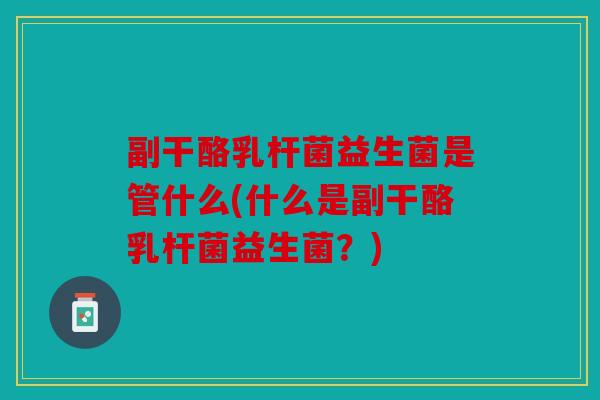 副干酪乳杆菌益生菌是管什么(什么是副干酪乳杆菌益生菌？)