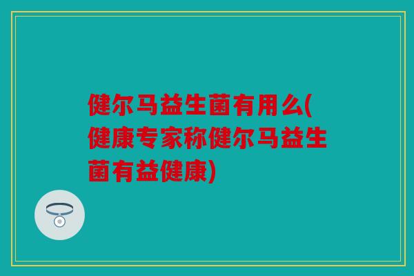 健尔马益生菌有用么(健康专家称健尔马益生菌有益健康)