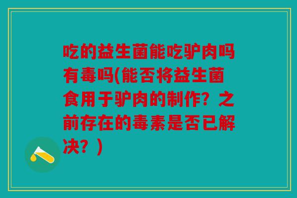 吃的益生菌能吃驴肉吗有毒吗(能否将益生菌食用于驴肉的制作？之前存在的毒素是否已解决？)