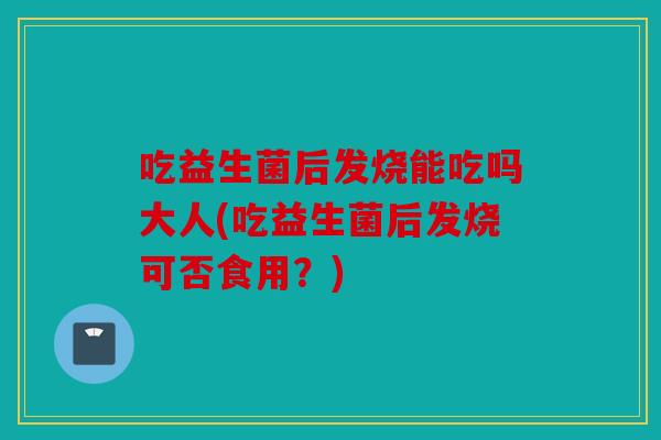 吃益生菌后发烧能吃吗大人(吃益生菌后发烧可否食用？)