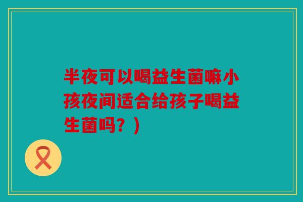 半夜可以喝益生菌嘛小孩夜间适合给孩子喝益生菌吗？)