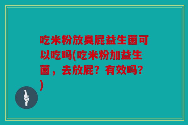 吃米粉放臭屁益生菌可以吃吗(吃米粉加益生菌，去放屁？有效吗？)