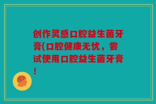 创作灵感口腔益生菌牙膏(口腔健康无忧,尝试使用口腔益生菌牙膏! 创作灵感口腔益生菌牙膏(口腔健康无忧,尝试使用口腔益生菌牙膏!