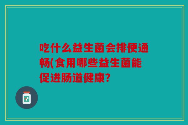 吃什么益生菌会排便通畅(食用哪些益生菌能促进肠道健康? 吃什么益生菌会排便通畅(食用哪些益生菌能促进肠道健康?