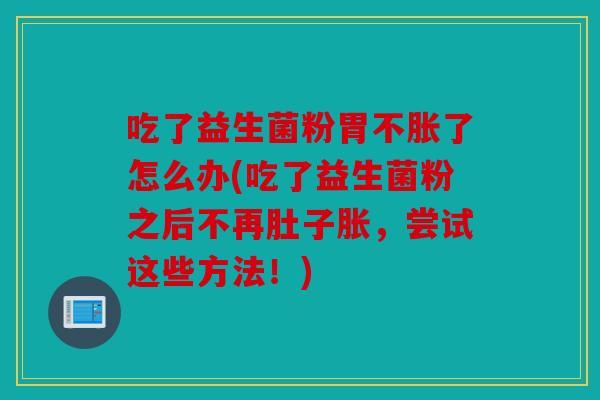 吃了益生菌粉胃不胀了怎么办(吃了益生菌粉之后不再肚子胀，尝试这些方法！)