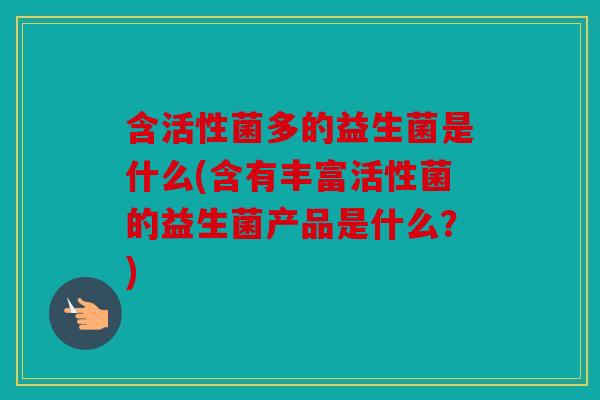 含活性菌多的益生菌是什么(含有丰富活性菌的益生菌产品是什么？)