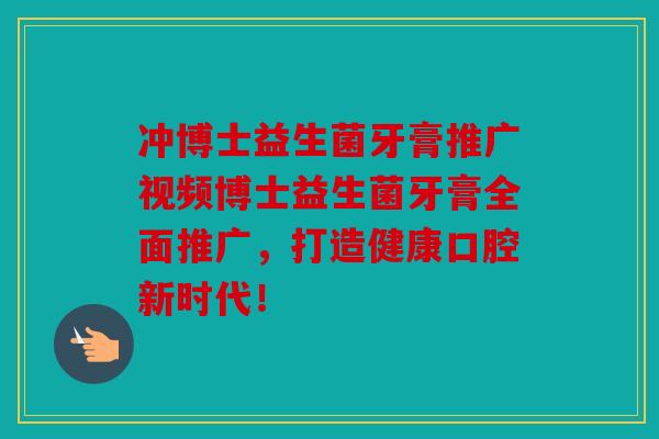 冲博士益生菌牙膏推广视频博士益生菌牙膏全面推广，打造健康口腔新时代！