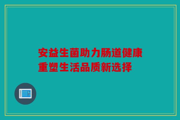 安益生菌助力肠道健康重塑生活品质新选择